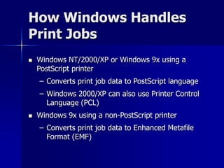 How Windows Handles 
Print Jobs 
 Windows NT/2000/XP or Windows 9x using a 
PostScript printer 
– Converts print job data to PostScript language 
– Windows 2000/XP can also use Printer Control 
Language (PCL) 
 Windows 9x using a non-PostScript printer 
– Converts print job data to Enhanced Metafile 
Format (EMF) 
 