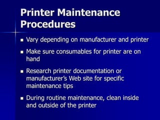 Printer Maintenance 
Procedures 
 Vary depending on manufacturer and printer 
 Make sure consumables for printer are on 
hand 
 Research printer documentation or 
manufacturer’s Web site for specific 
maintenance tips 
 During routine maintenance, clean inside 
and outside of the printer 
 