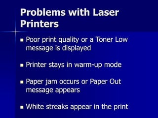 Problems with Laser 
Printers 
 Poor print quality or a Toner Low 
message is displayed 
 Printer stays in warm-up mode 
 Paper jam occurs or Paper Out 
message appears 
 White streaks appear in the print 
 