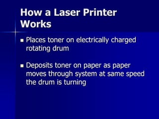 How a Laser Printer 
Works 
 Places toner on electrically charged 
rotating drum 
 Deposits toner on paper as paper 
moves through system at same speed 
the drum is turning 
 