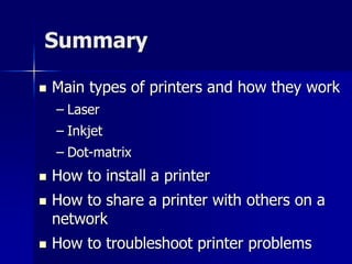 Summary 
 Main types of printers and how they work 
– Laser 
– Inkjet 
– Dot-matrix 
 How to install a printer 
 How to share a printer with others on a 
network 
 How to troubleshoot printer problems 
