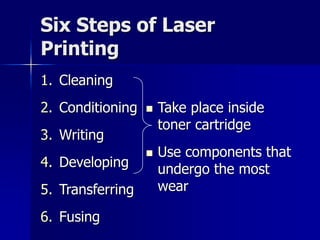 Six Steps of Laser 
Printing 
1. Cleaning 
2. Conditioning 
3. Writing 
4. Developing 
5. Transferring 
6. Fusing 
 Take place inside 
toner cartridge 
 Use components that 
undergo the most 
wear 
 