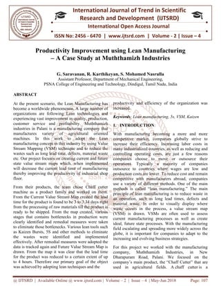 @ IJTSRD | Available Online @ www.ijtsrd.com
ISSN No: 2456
International
Research
Productivity Improvement using Lean Manufacturing
– A Case Study at Muththamizh Industries
G. Saravanan, R. Karthikeyan, S. Mohamed Nasrulla
Assistant Professor, Department of Mechanical Engineering,
PSNA College of Engineering and Technology, Dindigul, Tamil Nadu
ABSTRACT
At the present scenario, the Lean Manufacturing has
become a worldwide phenomenon. A large number of
organizations are following Lean technologies and
experiencing vast improvement in quality, production,
customer service and profitability.
industries in Palani is a manufacturing company that
manufactures variety of agricultural oriented
machines. In this work to adopt the Lean
manufacturing concept in this industry by using
Stream Mapping (VSM) technique and to reduce the
wastes such as long lead time, defects, material waste
etc. Our project focuses on creating current and future
state value stream maps which, when implemented
will decrease the current lead time of ma
thereby improving the productivity of industrial shop
floor.
From their products, the team chose Chaff cutter
machine as a product family and worked on them.
From the Current Value Stream Map created the lead
time for the product is found to be 3 to 3.34 days right
from the processing of raw materials till the product is
ready to be shipped. From the map created, various
stages that contains bottlenecks in production were
clearly identified and remedial measures were taken
to eliminate those bottlenecks. Various lean tools such
as Kaizen Bursts, 5S and other methods to eliminate
the wastes were identified and implemented
effectively. After remedial measures were adopted the
data is tracked again and Future Value Stream Map is
drawn. From the map it was clear that the lead time
for the product was reduced to a certain extent of up
to 4 hours. Therefore our primary goal of the object
was achieved by adopting lean techniques and the
@ IJTSRD | Available Online @ www.ijtsrd.com | Volume – 2 | Issue – 4 | May-Jun
ISSN No: 2456 - 6470 | www.ijtsrd.com | Volume
International Journal of Trend in Scientific
Research and Development (IJTSRD)
International Open Access Journal
Productivity Improvement using Lean Manufacturing
A Case Study at Muththamizh Industries
G. Saravanan, R. Karthikeyan, S. Mohamed Nasrulla
Assistant Professor, Department of Mechanical Engineering,
PSNA College of Engineering and Technology, Dindigul, Tamil Nadu
At the present scenario, the Lean Manufacturing has
become a worldwide phenomenon. A large number of
organizations are following Lean technologies and
quality, production,
Muththamizh
industries in Palani is a manufacturing company that
manufactures variety of agricultural oriented
machines. In this work to adopt the Lean
manufacturing concept in this industry by using Value
Stream Mapping (VSM) technique and to reduce the
wastes such as long lead time, defects, material waste
etc. Our project focuses on creating current and future
state value stream maps which, when implemented
will decrease the current lead time of manufacturing
thereby improving the productivity of industrial shop
From their products, the team chose Chaff cutter
machine as a product family and worked on them.
From the Current Value Stream Map created the lead
e 3 to 3.34 days right
from the processing of raw materials till the product is
ready to be shipped. From the map created, various
stages that contains bottlenecks in production were
clearly identified and remedial measures were taken
ttlenecks. Various lean tools such
as Kaizen Bursts, 5S and other methods to eliminate
the wastes were identified and implemented
effectively. After remedial measures were adopted the
data is tracked again and Future Value Stream Map is
it was clear that the lead time
for the product was reduced to a certain extent of up
to 4 hours. Therefore our primary goal of the object
was achieved by adopting lean techniques and the
productivity and efficiency of the organization was
increased.
Keywords: Lean manufacturing, 5s, VSM, Kaizen
1. INTRODUCTION:
With manufacturing becoming a more and more
competitive market, companies globally strive to
increase their efficiency. Increasing labor costs in
many industrialized countries, as well as reducing and
controlling operating costs, are just a few reasons
companies choose to move or outsource their
operations. Typically a majority of companies
outsource to countries where wages are low and
production costs are lower. To reduce cost and remain
competitive with manufacturers abroad, companies
use a variety of different methods. One of the main
methods is called “lean manufacturing.” The main
principle of lean manufacturing is to reduce waste in
an operation, such as long lead times, defects and
material waste. In order to visually display where
waste occurs in the process, a value stream map
(VSM) is drawn. VSMs are often used to assess
current manufacturing processes as well as create
ideal, future state processes. With the manufacturing
field escalating and spreading more widely across the
globe, it is important for companies to adapt to the
increasing and evolving business strategies.
For this project we worked with the manufacturing
company, Muththamizh Industries, in New
Dharapuram Road, Palani. We focused on the
company’s main product, the “Chaff Cutter” tha
used in agricultural fields. A
Jun 2018 Page: 107
6470 | www.ijtsrd.com | Volume - 2 | Issue – 4
Scientific
(IJTSRD)
International Open Access Journal
Productivity Improvement using Lean Manufacturing
A Case Study at Muththamizh Industries
PSNA College of Engineering and Technology, Dindigul, Tamil Nadu, India
productivity and efficiency of the organization was
: Lean manufacturing, 5s, VSM, Kaizen
With manufacturing becoming a more and more
competitive market, companies globally strive to
increase their efficiency. Increasing labor costs in
many industrialized countries, as well as reducing and
controlling operating costs, are just a few reasons
panies choose to move or outsource their
operations. Typically a majority of companies
outsource to countries where wages are low and
production costs are lower. To reduce cost and remain
competitive with manufacturers abroad, companies
fferent methods. One of the main
methods is called “lean manufacturing.” The main
principle of lean manufacturing is to reduce waste in
an operation, such as long lead times, defects and
material waste. In order to visually display where
e process, a value stream map
(VSM) is drawn. VSMs are often used to assess
current manufacturing processes as well as create
ideal, future state processes. With the manufacturing
field escalating and spreading more widely across the
for companies to adapt to the
increasing and evolving business strategies.
For this project we worked with the manufacturing
company, Muththamizh Industries, in New
Dharapuram Road, Palani. We focused on the
company’s main product, the “Chaff Cutter” that are
used in agricultural fields. A chaff cutter is a
 