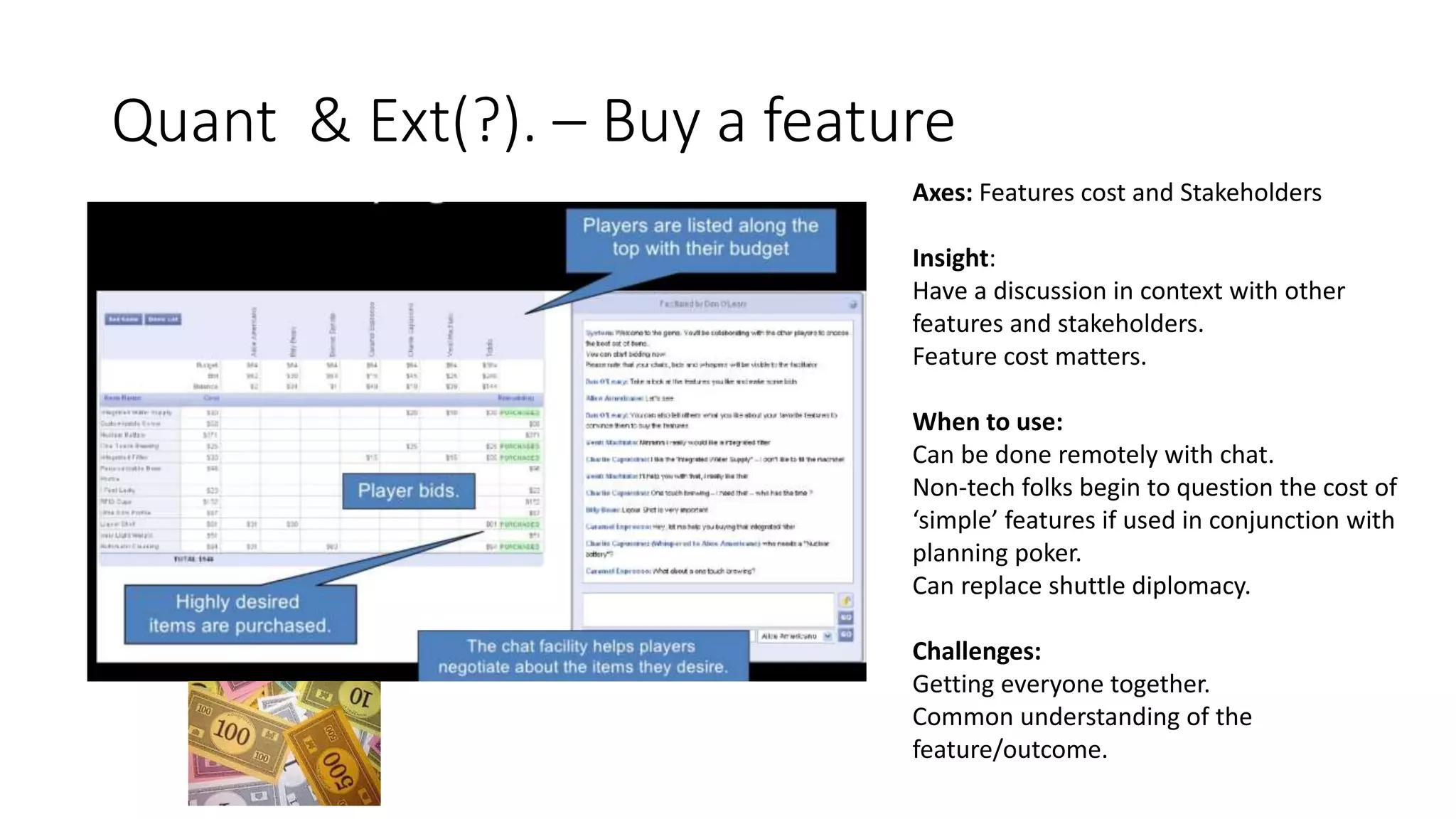 Quant & Ext(?). – Buy a feature
Axes: Features cost and Stakeholders
Insight:
Have a discussion in context with other
features and stakeholders.
Feature cost matters.
When to use:
Can be done remotely with chat.
Non-tech folks begin to question the cost of
‘simple’ features if used in conjunction with
planning poker.
Can replace shuttle diplomacy.
Challenges:
Getting everyone together.
Common understanding of the
feature/outcome.
 