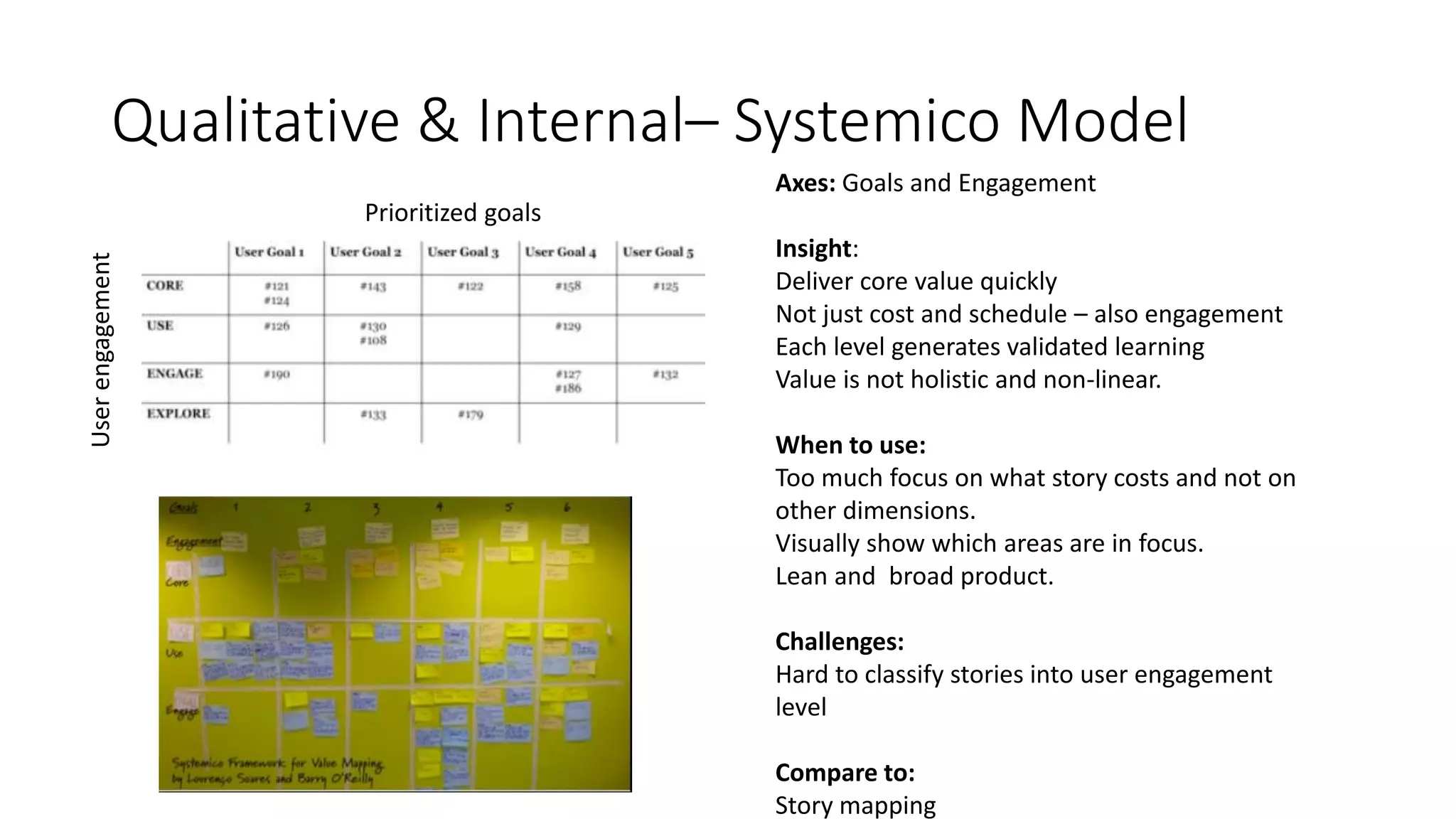 Qualitative & Internal– Systemico Model
Prioritized goals
Userengagement
Axes: Goals and Engagement
Insight:
Deliver core value quickly
Not just cost and schedule – also engagement
Each level generates validated learning
Value is not holistic and non-linear.
When to use:
Too much focus on what story costs and not on
other dimensions.
Visually show which areas are in focus.
Lean and broad product.
Challenges:
Hard to classify stories into user engagement
level
Compare to:
Story mapping
 
