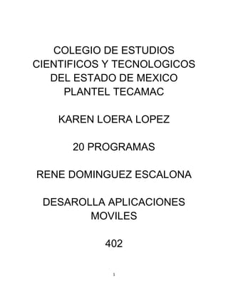 COLEGIO DE ESTUDIOS
CIENTIFICOS Y TECNOLOGICOS
DEL ESTADO DE MEXICO
PLANTEL TECAMAC
KAREN LOERA LOPEZ
20 PROGRAMAS
RENE DOMINGUEZ ESCALONA
DESAROLLA APLICACIONES
MOVILES
402
1

 