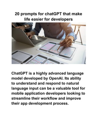 20 prompts for chatGPT that make
life easier for developers
ChatGPT is a highly advanced language
model developed by OpenAI. Its ability
to understand and respond to natural
language input can be a valuable tool for
mobile application developers looking to
streamline their workflow and improve
their app development process.
 