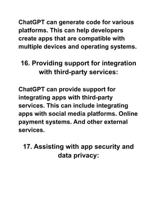 ChatGPT can generate code for various
platforms. This can help developers
create apps that are compatible with
multiple devices and operating systems.
16. Providing support for integration
with third-party services:
ChatGPT can provide support for
integrating apps with third-party
services. This can include integrating
apps with social media platforms. Online
payment systems. And other external
services.
17. Assisting with app security and
data privacy:
 