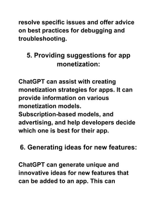 resolve specific issues and offer advice
on best practices for debugging and
troubleshooting.
5. Providing suggestions for app
monetization:
ChatGPT can assist with creating
monetization strategies for apps. It can
provide information on various
monetization models.
Subscription-based models, and
advertising, and help developers decide
which one is best for their app.
6. Generating ideas for new features:
ChatGPT can generate unique and
innovative ideas for new features that
can be added to an app. This can
 