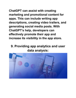 ChatGPT can assist with creating
marketing and promotional content for
apps. This can include writing app
descriptions, creating video trailers, and
generating social media posts. With
ChatGPT’s help, developers can
effectively promote their app and
increase its visibility in the app store.
9. Providing app analytics and user
data analysis:
 