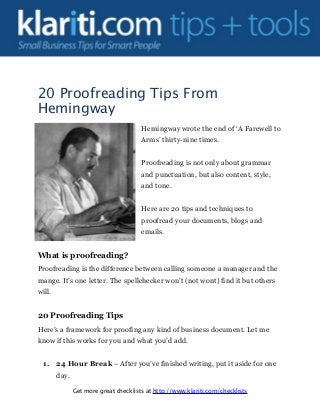20 Proofreading Tips From
Hemingway
Hemingway wrote the end of ‘A Farewell to
Arms’ thirty-nine times.
Proofreading is not only about grammar
and punctuation, but also content, style,
and tone.
Here are 20 tips and techniques to
proofread your documents, blogs and
emails.
What is proofreading?
Proofreading is the difference between calling someone a manager and the
mange. It’s one letter. The spellchecker won’t (not wont) find it but others
will.
20 Proofreading Tips
Here’s a framework for proofing any kind of business document. Let me
know if this works for you and what you’d add.
1. 24 Hour Break – After you’ve finished writing, put it aside for one
day.
Get more great checklists at http://www.klariti.com/checklists
 