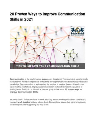 20 Proven Ways to Improve Communication
Skills in 2021
Communication is the key to human success on this planet. The survival of social animals
like ourselves would be impossible without the development of ways to exchange ideas and
knowledge. Communication is as important for survival in modern days as it was for our
cave-dwelling forefathers. Improving communication skills is the modern equivalent of
making better flint tools. In this article, we are going to talk about 20 proven ways to
Improve Communication Skills.
It’s pretty basic. To live you have to work. Working means working with others. And face it,
you can’t work together without talking it out. Goes without saying that communication is
still the largest pillar supporting our way of life.
 