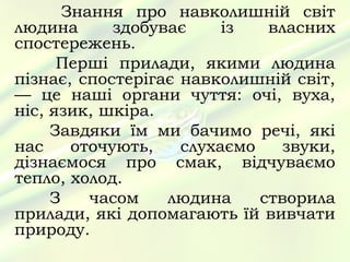 Знання про навколишній світ
людина       здобуває    із   власних
спостережень.
      Перші прилади, якими людина
пізнає, спостерігає навколишній світ,
— це наші органи чуття: очі, вуха,
ніс, язик, шкіра.
     Завдяки їм ми бачимо речі, які
нас     оточують,   слухаємо    звуки,
дізнаємося про смак, відчуваємо
тепло, холод.
     З    часом    людина    створила
прилади, які допомагають їй вивчати
природу.
 