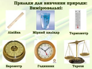 Прилади для вивчення природи:
          Вимірювальні:




 Лінійка   Мірний циліндр   Термометр




Барометр     Годинник        Терези
 