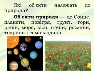 Які   об'єкти   належать    до
природи?
    Об'єкти природи — це Сонце,
планети, повітря, ґрунт, гори,
річки, моря, ліси, степи, рослини,
тварини і сама людина.
 