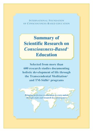 Selected from more than
600 research studies documenting
holistic development of life through
the Transcendental Meditation®
and TM-Sidhi® programs
International Foundation
of Consciousness-Based education
Summary of
Scientific Research on
Consciousness-BasedSM
Education
Bringing perfection to education in every nation
through study and research in consciousness
 