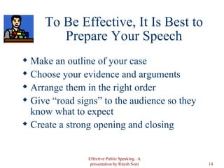 To Be Effective, It Is Best to Prepare Your Speech Make an outline of your case Choose your evidence and arguments Arrange them in the right order Give “road signs” to the audience so they know what to expect Create a strong opening and closing Effective Public Speaking.. A presentation by Ritesh Soni 