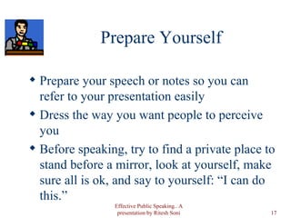 Prepare Yourself Prepare your speech or notes so you can refer to your presentation easily Dress the way you want people to perceive you Before speaking, try to find a private place to stand before a mirror, look at yourself, make sure all is ok, and say to yourself: “I can do this.” Effective Public Speaking.. A presentation by Ritesh Soni 