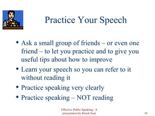 Practice Your Speech Ask a small group of friends – or even one friend – to let you practice and to give you useful tips about how to improve Learn your speech so you can refer to it without reading it Practice speaking very clearly Practice speaking – NOT reading Effective Public Speaking.. A presentation by Ritesh Soni 