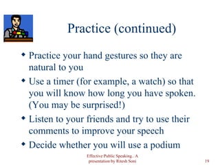 Practice (continued) Practice your hand gestures so they are natural to you Use a timer (for example, a watch) so that you will know how long you have spoken.  (You may be surprised!) Listen to your friends and try to use their comments to improve your speech Decide whether you will use a podium Effective Public Speaking.. A presentation by Ritesh Soni 