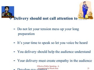 Delivery should not call attention to itself Do not let your tension mess up your long  preparation It’s your time to speak so let you voice be heard You delivery should help the audience understand Your delivery must create empathy in the audience Develop eye contact Effective Public Speaking.. A presentation by Ritesh Soni 