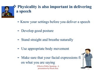 Physicality is also important in delivering a speech Know your settings before you deliver a speech Develop good posture Stand straight and breathe naturally Use appropriate body movement Make sure that your facial expressions fit  on what you are saying Effective Public Speaking.. A presentation by Ritesh Soni 