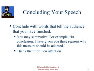 Concluding Your Speech Conclude with words that tell the audience that you have finished: You may summarize: For example, “In conclusion, I have given you three reasons why this measure should be adopted.” Thank them for their attention Effective Public Speaking.. A presentation by Ritesh Soni 