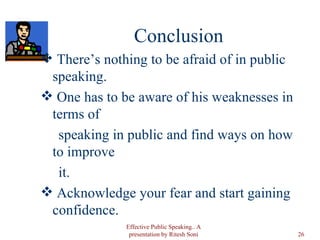 Conclusion There’s nothing to be afraid of in public speaking. One has to be aware of his weaknesses in terms of speaking in public and find ways on how to improve it.  Acknowledge your fear and start gaining confidence.  Effective Public Speaking.. A presentation by Ritesh Soni 