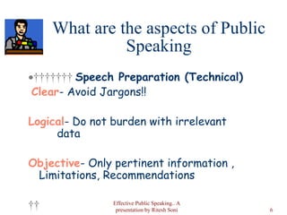 What are the aspects of Public Speaking           Speech Preparation (Technical)   Clear - Avoid Jargons!! Logical - Do not burden with irrelevant  data  Objective - Only pertinent information , Limitations, Recommendations    Effective Public Speaking.. A presentation by Ritesh Soni 