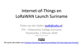 Internet-of-Things en
LoRaWAN Launch Suriname
Pieter van der Hijden (pvdh@sofos.nl)
PTC – Polytechnic College Suriname
Paramaribo, 1 februari 2020
update 6 februari 2020
1
Dit werk valt onder een Creative Commons Naamsvermelding 4.0 Internationaal-licentie.
 