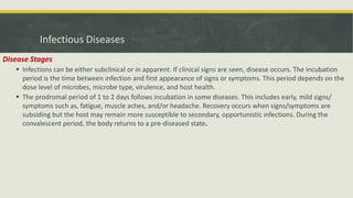 Infectious Diseases
Disease Stages
 Infections can be either subclinical or in apparent. If clinical signs are seen, disease occurs. The incubation
period is the time between infection and first appearance of signs or symptoms. This period depends on the
dose level of microbes, microbe type, virulence, and host health.
 The prodromal period of 1 to 2 days follows incubation in some diseases. This includes early, mild signs/
symptoms such as, fatigue, muscle aches, and/or headache. Recovery occurs when signs/symptoms are
subsiding but the host may remain more susceptible to secondary, opportunistic infections. During the
convalescent period, the body returns to a pre-diseased state.
 