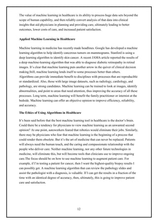 12
The value of machine learning in healthcare is its ability to process huge data sets beyond the
scope of human capability, and then reliably convert analysis of that data into clinical
insights that aid physicians in planning and providing care, ultimately leading to better
outcomes, lower costs of care, and increased patient satisfaction.
Applied Machine Learning in Healthcare
Machine learning in medicine has recently made headlines. Google has developed a machine
learning algorithm to help identify cancerous tumors on mammograms. Stanford is using a
deep learning algorithm to identify skin cancer. A recent JAMA article reported the results of
a deep machine-learning algorithm that was able to diagnose diabetic retinopathy in retinal
images. It’s clear that machine learning puts another arrow in the quiver of clinical decision
making.Still, machine learning lends itself to some processes better than others.
Algorithms can provide immediate benefit to disciplines with processes that are reproducible
or standardized. Also, those with large image datasets, such as radiology, cardiology, and
pathology, are strong candidates. Machine learning can be trained to look at images, identify
abnormalities, and point to areas that need attention, thus improving the accuracy of all these
processes. Long term, machine learning will benefit the family practitioner or internist at the
bedside. Machine learning can offer an objective opinion to improve efficiency, reliability,
and accuracy.
The Ethics of Using Algorithms in Healthcare
It’s been said before that the best machine learning tool in healthcare is the doctor’s brain.
Could there be a tendency for physicians to view machine learning as an unwanted second
opinion? At one point, autoworkers feared that robotics would eliminate their jobs. Similarly,
there may be physicians who fear that machine learning is the beginning of a process that
could render them obsolete. But it’s the art of medicine that can never be replaced. Patients
will always need the human touch, and the caring and compassionate relationship with the
people who deliver care. Neither machine learning, nor any other future technologies in
medicine, will eliminate this, but will become tools that clinicians use to improve ongoing
care.The focus should be on how to use machine learning to augment patient care. For
example, if I’m testing a patient for cancer, then I want the highest-quality biopsy results I
can possibly get. A machine learning algorithm that can review the pathology slides and
assist the pathologist with a diagnosis, is valuable. If I can get the results in a fraction of the
time with an identical degree of accuracy, then, ultimately, this is going to improve patient
care and satisfaction.
 