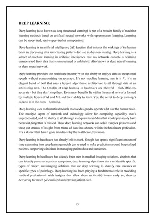 13
DEEP LEARNING:
Deep learning (also known as deep structured learning) is part of a broader family of machine
learning methods based on artificial neural networks with representation learning. Learning
can be supervised, semi-supervised or unsupervised.
Deep learning is an artificial intelligence (AI) function that imitates the workings of the human
brain in processing data and creating patterns for use in decision making. Deep learning is a
subset of machine learning in artificial intelligence that has networks capable of learning
unsupervised from data that is unstructured or unlabeled. Also known as deep neural learning
or deep neural network.
Deep learning provides the healthcare industry with the ability to analyze data at exceptional
speeds without compromising on accuracy. It’s not machine learning, nor is it AI, it’s an
elegant blend of both that uses a layered algorithmic architecture to sift through data at an
astonishing rate. The benefits of deep learning in healthcare are plentiful – fast, efficient,
accurate – but they don’t stop there. Even more benefits lie within the neural networks formed
by multiple layers of AI and ML and their ability to learn. Yes, the secret to deep learning’s
success is in the name – learning.
Deep learning uses mathematical models that are designed to operate a lot like the human brain.
The multiple layers of network and technology allow for computing capability that’s
unprecedented, and the ability to sift through vast quantities of data that would previously have
been lost, forgotten or missed. These deep learning networks can solve complex problems and
tease out strands of insight from reams of data that abound within the healthcare profession.
It’s a skillset that hasn’t gone unnoticed by the healthcare profession.
Deep learning in healthcare has already left its mark. Google has spent a significant amount of
time examining how deep learning models can be used to make predictions around hospitalized
patients, supporting clinicians in managing patient data and outcomes.
Deep learning in healthcare has already been seen in medical imaging solutions, chatbots that
can identify patterns in patient symptoms, deep learning algorithms that can identify specific
types of cancer, and imaging solutions that use deep learning to identify rare diseases or
specific types of pathology. Deep learning has been playing a fundamental role in providing
medical professionals with insights that allow them to identify issues early on, thereby
delivering far more personalized and relevant patient care.
 