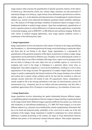15
image analysis often concerns the quantification of specific geometric features of the objects
of interest (e.g., their position, extent, size, volume, shape, symmetry, etc.),the assessment of
anatomical changes over time(e.g., organ motion, tissue deformation, growth,lesion evolution,
atrophy, aging, etc.), or the detection and characterization of morphological variation between
subjects (e.g., normal versus abnormal development, genotype related variability, pathology,
etc.). The analysis of 3D shape and shape variability of anatomical objects in images is thus a
fundamental problem in medical image analysis. Apart from morphometry, quantification of
local or regional contrast or contrast differences is of interest in many applications, in particular
in functional imaging, such as fMRI,PET, or MR diffusion and perfusion imaging. Within the
wide variety of medical imaging applications, most image analysis problems involve a
combination of the following basic tasks:
1. Image Segmentation
Image segmentation involves the detection of the objects of interest in the image and defining
their boundaries, i.e., discriminating between the image voxels that belong to a particular object
and those that do not belong to the object. Image segmentation is a prerequisite for
quantification of the geometric properties of the object, in particular its volume or shape. Image
segmentation can be performed in different ways: boundary wise by delineating the contour or
surface of the object in one (2D) or multiple (3D) image slices; region-wise by grouping voxels
that are likely to belong to the same object into one or multiple regions; or voxel-wise by
assigning each voxel in the image as belonging to a particular object, tissue class, or
background. Class labels assigned to a voxel can be probabilistic, resulting in a soft or fuzzy
segmentation of the image.Accurate 3D segmentation of complex shaped objects in medical
images is usually complicated by the limited resolution of the images (leading to loss of detail
and contrast due to partial volume artifacts) and by the fact that the resolution is often not
isotropic (mostly multi-slice 2D instead of truly 3D acquisitions). Hence, interpolation is
usually needed to fill in the missing information in the data. In clinical practice, precise 3D
measurements (e.g., volumetry) may be too tedious and time-consuming, such that often a
simplified, approximate 2D or 1D analysis is used instead (e.g., for estimation of lesion size).
2. Image Registration
Image registration involves determining the spatial relationship between different images,
i.e.establishing spatial correspondences between images or image matching, in particular based
on the image content itself. Different images acquired at different time points (e.g., before and
after treatment), or with different modalities(e.g., CT, MRI, PET brain images), or even from
different subjects (e.g., diseased versus healthy)often contain complementary information that
has to be fused and analyzed jointly, preferably at the voxel level to make use of the full
resolution of the images. Image registration is needed to compensate for a priori unknown
differences in patient positioning in the scanner, for organ or tissue deformations between
different time points, or for anatomical variation between subjects. After proper registration,
 