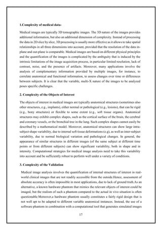 17
1.Complexity of medical data-
Medical images are typically 3D tomographic images. The 3D nature of the images provides
additional information, but also an additional dimension of complexity. Instead of processing
the data in 2D slice by slice, 3D processing is usually more effective as it allows to take spatial
relationships in all three dimensions into account, provided that the resolution of the data in-
plane and out-plane is comparable. Medical images are based on different physical principles
and the quantification of the images is complicated by the ambiguity that is induced by the
intrinsic limitations of the image acquisition process, in particular limited resolution, lack of
contrast, noise, and the presence of artifacts. Moreover, many applications involve the
analysis of complementary information provided by multiple images, for instance, to
correlate anatomical and functional information, to assess changes over time or differences
between subjects. It is clear that the variable, multi-X nature of the images to be analyzed
poses specific challenges.
2. Complexity of the Objects of Interest
The objects of interest in medical images are typically anatomical structures (sometimes also
other structures, e.g., implants), either normal or pathological (e.g., lesions), that can be rigid
(e.g., bony structures) or flexible to some extent (e.g., soft tissue organs). Anatomical
structures may exhibit complex shapes, such as the cortical surface of the brain, the cerebral
and coronary vessels, or the bronchial tree in the lung. Such complex shapes cannot easily be
described by a mathematical model. Moreover, anatomical structures can show large intra-
subject shape variability, due to internal soft tissue deformations (e.g), as well as inter-subject
variability, due to normal biological variation and pathological changes. In general, the
appearance of similar structures in different images (of the same subject at different time
points or from different subjects) can show significant variability, both in shape and in
intensity. Computational strategies for medical image analysis need to take this variability
into account and be sufficiently robust to perform well under a variety of conditions.
3. Complexity of the Validation
Medical image analysis involves the quantification of internal structures of interest in real-
world clinical images that are not readily accessible from the outside.Hence, assessment of
absolute accuracy is often impossible in most applications, due to lack of ground truth.As an
alternative, a known hardware phantom that mimics the relevant objects of interest could be
imaged, but the realism of such a phantom compared to the actual in vivo situation is often
questionable.Moreover,a hardware phantom usually constitutes a fairly rigid design that is
not well apt to be adapted to different variable anatomical instances. Instead, the use of a
software phantom in combination with a computational tool that generates simulated images
 