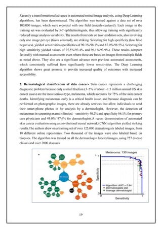 19
Recently a transformational advance in automated retinal image analysis, using Deep Learning
algorithms, has been demonstrated. The algorithm was trained against a data set of over
100,000 images, which were recorded with one field (macula-centered). Each image in the
training set was evaluated by 3-7 ophthalmologists, thus allowing training with significantly
reduced image analysis variability. The results from tests on two validation sets, also involving
only one image per eye (fovea centered), are striking. Selecting for high specificity (low false
negatives), yielded sensitivities/specificities of 90.3%/98.1% and 87.0%/98.5%). Selecting for
high sensitivity yielded values of 97.5%/93.4% and 96.1%/93.9%). These results compare
favorably with manual assessments even where those are based on images from multiple fields
as noted above. They also are a significant advance over previous automated assessments,
which consistently suffered from significantly lower sensitivities. The Deep Learning
algorithm shows great promise to provide increased quality of outcomes with increased
accessibility.
2. Dermatological classification of skin cancer- Skin cancer represents a challenging
diagnostic problem because only a small fraction (3–5% of about ~1.5 million annual US skin
cancer cases) are the most serious type, melanoma, which accounts for 75% of the skin cancer
deaths. Identifying melanomas early is a critical health issue, and because diagnosis can be
performed on photographic images, there are already services that allow individuals to send
their smart-phone photos in for analysis by a dermatologist. However, the detection of
melanomas in screening exams is limited – sensitivity 40.2% and specificity 86.1% for primary
care physicians and 49.0%/ 97.6% for dermatologists.A recent demonstration of automated
skin cancer evaluation using a convolutional neural network (CNN) algorithm yielded striking
results.The authors drew on a training set of over 125,000 dermatologists labeled images, from
18 different online repositories. Two thousand of the images were also labeled based on
biopsies. The algorithm was trained on all the dermatologist labeled images, using 757 disease
classes and over 2000 diseases.
 