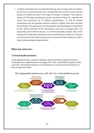 20
1. A further classification test was performed drawing only on images that were biopsy-
proven to be in a specific disease class. The algorithm then was run to answer only the
question of whether the lesion in the image was benign or malignant. The results for
analysis of 130 images of melanocytic lesions are shown in Figure 3b, compared with
results from assessments by 22 different dermatologists. As with the broader
classification tests, the algorithm performs similarly or slightly better than individual
dermatologists. The performance for both algorithms and dermatologists is much better
for this specific task than for the classification, noted above, of images from a set
representing all the different diseases. As with the retinopathy example, these results
indicate that AI algorithms can perform at levels matching their training sets. The poor
level of results for the broad screening tests is consistent with the training set, which is
based on dermatological characterization.
More use cases are-
1.Virtual health assistants:
Using augmented reality, cognitive computing, speech and body recognition software, a
virtual persona is created for patients to engage with. These virtual health assistants are able
to provide a personalized experience in which patients can ask questions and learn how to
better manage their health.
 