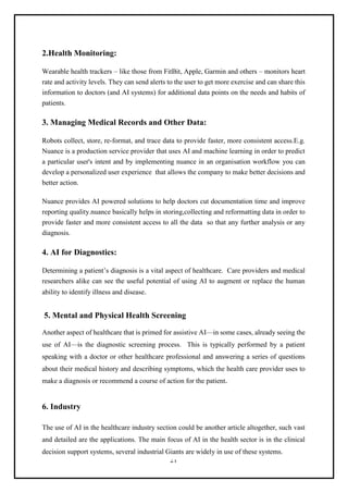21
2.Health Monitoring:
Wearable health trackers – like those from FitBit, Apple, Garmin and others – monitors heart
rate and activity levels. They can send alerts to the user to get more exercise and can share this
information to doctors (and AI systems) for additional data points on the needs and habits of
patients.
3. Managing Medical Records and Other Data:
Robots collect, store, re-format, and trace data to provide faster, more consistent access.E.g.
Nuance is a production service provider that uses AI and machine learning in order to predict
a particular user's intent and by implementing nuance in an organisation workflow you can
develop a personalized user experience that allows the company to make better decisions and
better action.
Nuance provides AI powered solutions to help doctors cut documentation time and improve
reporting quality.nuance basically helps in storing,collecting and reformatting data in order to
provide faster and more consistent access to all the data so that any further analysis or any
diagnosis.
4. AI for Diagnostics:
Determining a patient’s diagnosis is a vital aspect of healthcare. Care providers and medical
researchers alike can see the useful potential of using AI to augment or replace the human
ability to identify illness and disease.
5. Mental and Physical Health Screening
Another aspect of healthcare that is primed for assistive AI—in some cases, already seeing the
use of AI—is the diagnostic screening process. This is typically performed by a patient
speaking with a doctor or other healthcare professional and answering a series of questions
about their medical history and describing symptoms, which the health care provider uses to
make a diagnosis or recommend a course of action for the patient.
6. Industry
The use of AI in the healthcare industry section could be another article altogether, such vast
and detailed are the applications. The main focus of AI in the health sector is in the clinical
decision support systems, several industrial Giants are widely in use of these systems.
 