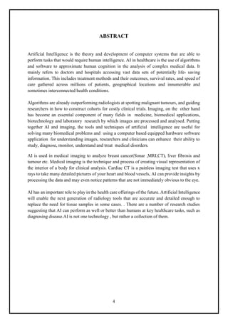 4
ABSTRACT
Artificial Intelligence is the theory and development of computer systems that are able to
perform tasks that would require human intelligence. AI in healthcare is the use of algorithms
and software to approximate human cognition in the analysis of complex medical data. It
mainly refers to doctors and hospitals accessing vast data sets of potentially life- saving
information. This includes treatment methods and their outcomes, survival rates, and speed of
care gathered across millions of patients, geographical locations and innumerable and
sometimes interconnected health conditions.
Algorithms are already outperforming radiologists at spotting malignant tumours, and guiding
researchers in how to construct cohorts for costly clinical trials. Imaging, on the other hand
has become an essential component of many fields in medicine, biomedical applications,
biotechnology and laboratory research by which images are processed and analysed. Putting
together AI and imaging, the tools and techniques of artificial intelligence are useful for
solving many biomedical problems and using a computer based equipped hardware software
application for understanding images, researchers and clinicians can enhance their ability to
study, diagnose, monitor, understand and treat medical disorders.
AI is used in medical imaging to analyze breast cancer(Sonar ,MRI,CT), liver fibrosis and
tumour etc. Medical imaging is the technique and process of creating visual representation of
the interior of a body for clinical analysis. Cardiac CT is a painless imaging test that uses x
rays to take many detailed pictures of your heart and blood vessels, AI can provide insights by
processing the data and may even notice patterns that are not immediately obvious to the eye.
AI has an important role to play in the health care offerings of the future. Artificial Intelligence
will enable the next generation of radiology tools that are accurate and detailed enough to
replace the need for tissue samples in some cases. . There are a number of research studies
suggesting that AI can perform as well or better than humans at key healthcare tasks, such as
diagnosing disease.AI is not one technology , but rather a collection of them.
 