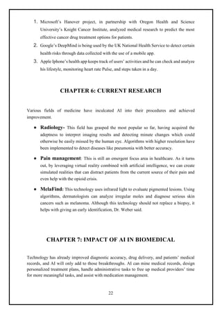22
1. Microsoft’s Hanover project, in partnership with Oregon Health and Science
University’s Knight Cancer Institute, analyzed medical research to predict the most
effective cancer drug treatment options for patients.
2. Google’s DeepMind is being used by the UK National Health Service to detect certain
health risks through data collected with the use of a mobile app.
3. Apple Iphone’s health app keeps track of users’ activities and he can check and analyze
his lifestyle, monitoring heart rate Pulse, and steps taken in a day.
CHAPTER 6: CURRENT RESEARCH
Various fields of medicine have inculcated AI into their procedures and achieved
improvement.
● Radiology- This field has grasped the most popular so far, having acquired the
adeptness to interpret imaging results and detecting minute changes which could
otherwise be easily missed by the human eye. Algorithms with higher resolution have
been implemented to detect diseases like pneumonia with better accuracy.
● Pain management: This is still an emergent focus area in healthcare. As it turns
out, by leveraging virtual reality combined with artificial intelligence, we can create
simulated realities that can distract patients from the current source of their pain and
even help with the opioid crisis.
● MelaFind: This technology uses infrared light to evaluate pigmented lesions. Using
algorithms, dermatologists can analyze irregular moles and diagnose serious skin
cancers such as melanoma. Although this technology should not replace a biopsy, it
helps with giving an early identification, Dr. Weber said.
CHAPTER 7: IMPACT OF AI IN BIOMEDICAL
Technology has already improved diagnostic accuracy, drug delivery, and patients’ medical
records, and AI will only add to those breakthroughs. AI can mine medical records, design
personalized treatment plans, handle administrative tasks to free up medical providers’ time
for more meaningful tasks, and assist with medication management.
 