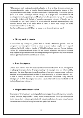 23
AI has already made headway in medicine, helping to do everything from processing x-ray
images and detecting cancer to assisting doctors in diagnosing and treating patients. In fact,
the global AI healthcare market is expected to reach $22,790 million by 2023.And the general
public is on board. According to a recent survey, 47% of people were comfortable with AI
assisting doctors in the operating room. More than half of respondents over age 40 were willing
to go under the knife with the help of technology, compared with only 40% under age 40.
Additionally, six in ten participants (61%) were comfortable with their doctor using data from
wearable devices, such as an Apple Watch or Fitbit, to assess their lifestyle and make
recommendations based on that data.
So what healthcare areas will AI have an impact on in the next five to ten years?
● Mining medical records
In our current age of big data, patient data is valuable. Oftentimes, patients’ files are
unorganized and mining their records to extract necessary medical insights can be a great
challenge.E.g.David Lindsay, founder of Philadelphia-based start-up, Oncora Medical,
realized this struggle in radiation therapy. He and his team built a data analytics platform that
helps doctors design sound radiation treatment plans for patients, personalizing each one based
on their specific characteristics and medical history.
● Drug development
Clinical trials can take more than a decade and cost millions of dollars. AI can play a part in
speeding up the process of drug development, along with making it more cost effective.GSK,
a company that researches, develops, and manufactures innovative pharmaceutical medicines,
vaccines, and consumer healthcare products, is actively applying AI to its drug discovery arm.
In fact, it created an in-house AI unit called “Medicines Discovered Using Artificial
Intelligence.” In 2017, the company announced a partnership with Insilico, to identify novel
biological targets and pathways.
● On jobs of Healthcare sector
Emergence of AI in healthcare has instigated a fear among people about losing jobs,eventually
slowing down the adoption of AI among healthcare workers.most federal governments and
policy makers have a misconception that with increasing adoption of AI,jons would become
redundant thus adversely affecting the economic goal of job creation.
 