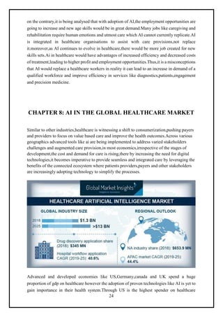 24
on the contrary,it is being analysed that with adoption of AI,the employment opportunities are
going to increase and new age skills would be in great demand.Many jobs like caregiving and
rehabilitation require human emotions and utmost care which AI cannot currently replicate.AI
is integrated in healthcare organisations to assist with care provisions,not replace
it.moreover,as AI continues to evolve in healthcare,there would be more job created for new
skills sets.Ai in healthcare would have advantages of increased efficiency and decreased costs
of treatment,leading to higher profit and employment opportunities.Thus,it is a misconceptions
that AI would replace a healthcare workers in reality it can lead to an increase in demand of a
qualified workforce and improve efficiency in services like diagnostics,patients,engagement
and precision medicine.
CHAPTER 8: AI IN THE GLOBAL HEALTHCARE MARKET
Similar to other industries,healthcare is witnessing a shift to consumerization,pushing payers
and providers to focus on value based care and improve the health outcomes.Across various
geographics advanced tools like ai are being implemented to address varied stakeholders
challenges and augmented care provision,in most economics,irrespective of the stages of
development,the cost and demand for care is rising,there by increasing the need for digital
technologies,it becomes imperative to provide seamless and integrated care by leveraging the
benefits of the connected ecosystem where patients providers,payers and other stakeholders
are increasingly adopting technology to simplify the processes.
Advanced and developed economies like US,Germany,canada and UK spend a huge
proportion of gdp on healthcare however the adoption of proven technologies like AI is yet to
gain importance in their health system.Through US is the highest spender on healthcare
 