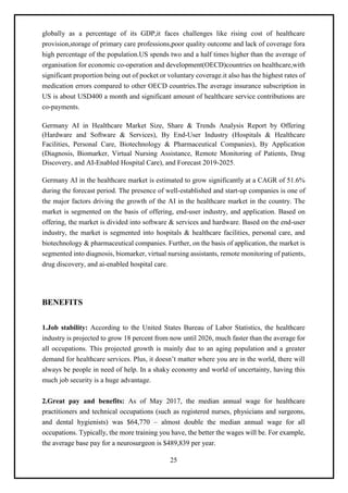 25
globally as a percentage of its GDP,it faces challenges like rising cost of healthcare
provision,storage of primary care professions,poor quality outcome and lack of coverage fora
high percentage of the population.US spends two and a half times higher than the average of
organisation for economic co-operation and development(OECD)countries on healthcare,with
significant proportion being out of pocket or voluntary coverage.it also has the highest rates of
medication errors compared to other OECD countries.The average insurance subscription in
US is about USD400 a month and significant amount of healthcare service contributions are
co-payments.
Germany AI in Healthcare Market Size, Share & Trends Analysis Report by Offering
(Hardware and Software & Services), By End-User Industry (Hospitals & Healthcare
Facilities, Personal Care, Biotechnology & Pharmaceutical Companies), By Application
(Diagnosis, Biomarker, Virtual Nursing Assistance, Remote Monitoring of Patients, Drug
Discovery, and AI-Enabled Hospital Care), and Forecast 2019-2025.
Germany AI in the healthcare market is estimated to grow significantly at a CAGR of 51.6%
during the forecast period. The presence of well-established and start-up companies is one of
the major factors driving the growth of the AI in the healthcare market in the country. The
market is segmented on the basis of offering, end-user industry, and application. Based on
offering, the market is divided into software & services and hardware. Based on the end-user
industry, the market is segmented into hospitals & healthcare facilities, personal care, and
biotechnology & pharmaceutical companies. Further, on the basis of application, the market is
segmented into diagnosis, biomarker, virtual nursing assistants, remote monitoring of patients,
drug discovery, and ai-enabled hospital care.
BENEFITS
1.Job stability: According to the United States Bureau of Labor Statistics, the healthcare
industry is projected to grow 18 percent from now until 2026, much faster than the average for
all occupations. This projected growth is mainly due to an aging population and a greater
demand for healthcare services. Plus, it doesn’t matter where you are in the world, there will
always be people in need of help. In a shaky economy and world of uncertainty, having this
much job security is a huge advantage.
2.Great pay and benefits: As of May 2017, the median annual wage for healthcare
practitioners and technical occupations (such as registered nurses, physicians and surgeons,
and dental hygienists) was $64,770 – almost double the median annual wage for all
occupations. Typically, the more training you have, the better the wages will be. For example,
the average base pay for a neurosurgeon is $489,839 per year.
 