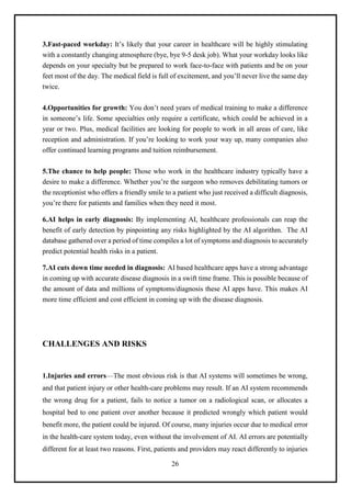 26
3.Fast-paced workday: It’s likely that your career in healthcare will be highly stimulating
with a constantly changing atmosphere (bye, bye 9-5 desk job). What your workday looks like
depends on your specialty but be prepared to work face-to-face with patients and be on your
feet most of the day. The medical field is full of excitement, and you’ll never live the same day
twice.
4.Opportunities for growth: You don’t need years of medical training to make a difference
in someone’s life. Some specialties only require a certificate, which could be achieved in a
year or two. Plus, medical facilities are looking for people to work in all areas of care, like
reception and administration. If you’re looking to work your way up, many companies also
offer continued learning programs and tuition reimbursement.
5.The chance to help people: Those who work in the healthcare industry typically have a
desire to make a difference. Whether you’re the surgeon who removes debilitating tumors or
the receptionist who offers a friendly smile to a patient who just received a difficult diagnosis,
you’re there for patients and families when they need it most.
6.AI helps in early diagnosis: By implementing AI, healthcare professionals can reap the
benefit of early detection by pinpointing any risks highlighted by the AI algorithm. The AI
database gathered over a period of time compiles a lot of symptoms and diagnosis to accurately
predict potential health risks in a patient.
7.AI cuts down time needed in diagnosis: AI based healthcare apps have a strong advantage
in coming up with accurate disease diagnosis in a swift time frame. This is possible because of
the amount of data and millions of symptoms/diagnosis these AI apps have. This makes AI
more time efficient and cost efficient in coming up with the disease diagnosis.
CHALLENGES AND RISKS
1.Injuries and errors—The most obvious risk is that AI systems will sometimes be wrong,
and that patient injury or other health-care problems may result. If an AI system recommends
the wrong drug for a patient, fails to notice a tumor on a radiological scan, or allocates a
hospital bed to one patient over another because it predicted wrongly which patient would
benefit more, the patient could be injured. Of course, many injuries occur due to medical error
in the health-care system today, even without the involvement of AI. AI errors are potentially
different for at least two reasons. First, patients and providers may react differently to injuries
 
