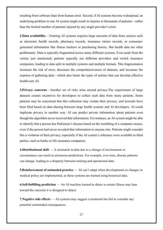 27
resulting from software than from human error. Second, if AI systems become widespread, an
underlying problem in one AI system might result in injuries to thousands of patients—rather
than the limited number of patients injured by any single provider’s error.
2.Data availability—Training AI systems requires large amounts of data from sources such
as electronic health records, pharmacy records, insurance claims records, or consumer-
generated information like fitness trackers or purchasing history. But health data are often
problematic. Data is typically fragmented across many different systems. Even aside from the
variety just mentioned, patients typically see different providers and switch insurance
companies, leading to data split in multiple systems and multiple formats. This fragmentation
increases the risk of error, decreases the comprehensiveness of datasets, and increases the
expense of gathering data—which also limits the types of entities that can develop effective
health-care AI.
3.Privacy concerns—Another set of risks arise around privacy.The requirement of large
datasets creates incentives for developers to collect such data from many patients. Some
patients may be concerned that this collection may violate their privacy, and lawsuits have
been filed based on data-sharing between large health systems and AI developers. AI could
implicate privacy in another way: AI can predict private information about patients even
though the algorithm never received that information. For instance, an AI system might be able
to identify that a person has Parkinson’s disease based on the trembling of a computer mouse,
even if the person had never revealed that information to anyone else. Patients might consider
this a violation of their privacy, especially if the AI system’s inference were available to third
parties, such as banks or life insurance companies.
4.Distributional shift — A mismatch in data due to a change of environment or
circumstance can result in erroneous predictions. For example, over time, disease patterns
can change, leading to a disparity between training and operational data.
5.Reinforcement of outmoded practice — AI can’t adapt when developments or changes in
medical policy are implemented, as these systems are trained using historical data.
6.Self-fulfilling prediction — An AI machine trained to detect a certain illness may lean
toward the outcome it is designed to detect.
7.Negative side effects — AI systems may suggest a treatment but fail to consider any
potential unintended consequences.
 