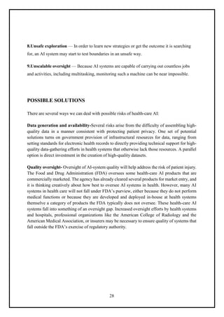 28
8.Unsafe exploration — In order to learn new strategies or get the outcome it is searching
for, an AI system may start to test boundaries in an unsafe way.
9.Unscalable oversight — Because AI systems are capable of carrying out countless jobs
and activities, including multitasking, monitoring such a machine can be near impossible.
POSSIBLE SOLUTIONS
There are several ways we can deal with possible risks of health-care AI:
Data generation and availability-Several risks arise from the difficulty of assembling high-
quality data in a manner consistent with protecting patient privacy. One set of potential
solutions turns on government provision of infrastructural resources for data, ranging from
setting standards for electronic health records to directly providing technical support for high-
quality data-gathering efforts in health systems that otherwise lack those resources. A parallel
option is direct investment in the creation of high-quality datasets.
Quality oversight- Oversight of AI-system quality will help address the risk of patient injury.
The Food and Drug Administration (FDA) oversees some health-care AI products that are
commercially marketed. The agency has already cleared several products for market entry, and
it is thinking creatively about how best to oversee AI systems in health. However, many AI
systems in health care will not fall under FDA’s purview, either because they do not perform
medical functions or because they are developed and deployed in-house at health systems
themselve a category of products the FDA typically does not oversee. These health-care AI
systems fall into something of an oversight gap. Increased oversight efforts by health systems
and hospitals, professional organizations like the American College of Radiology and the
American Medical Association, or insurers may be necessary to ensure quality of systems that
fall outside the FDA’s exercise of regulatory authority.
 