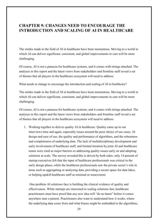29
CHAPTER 9: CHANGES NEED TO ENCOURAGE THE
INTRODUCTION AND SCALING OF AI IN HEALTHCARE
The strides made in the field of AI in healthcare have been momentous. Moving to a world in
which AI can deliver significant, consistent, and global improvements in care will be more
challenging.
Of course, AI is not a panacea for healthcare systems, and it comes with strings attached. The
analyses in this report and the latest views from stakeholders and frontline staff reveal a set
of themes that all players in the healthcare ecosystem will need to address:
What needs to change to encourage the introduction and scaling of AI in healthcare?
The strides made in the field of AI in healthcare have been momentous. Moving to a world in
which AI can deliver significant, consistent, and global improvements in care will be more
challenging.
Of course, AI is not a panacea for healthcare systems, and it comes with strings attached. The
analyses in this report and the latest views from stakeholders and frontline staff reveal a set
of themes that all players in the healthcare ecosystem will need to address:
1. Working together to deliver quality AI in healthcare. Quality came up in our
interviews time and again, especially issues around the poor choice of use cases, AI
design and ease of use, the quality and performance of algorithms, and the robustness
and completeness of underlying data. The lack of multidisciplinary development and
early involvement of healthcare staff, and limited iteration by joint AI and healthcare
teams were cited as major barriers to addressing quality issues early on and adopting
solutions at scale. The survey revealed this is driven by both sides: only 14 percent of
startup executives felt that the input of healthcare professionals was critical in the
early design phase; while the healthcare professionals saw the private sector’s role in
areas such as aggregating or analyzing data, providing a secure space for data lakes,
or helping upskill healthcare staff as minimal or nonexistent.
One problem AI solutions face is building the clinical evidence of quality and
effectiveness. While startups are interested in scaling solutions fast, healthcare
practitioners must have proof that any new idea will “do no harm” before it comes
anywhere near a patient. Practitioners also want to understand how it works, where
the underlying data come from and what biases might be embedded in the algorithms,
 