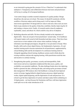 30
so are interested in going past the concept of AI as a “black box” to understand what
underpins it. Transparency and collaboration between innovators and practitioners
will be key in scaling AI in European healthcare.
User-centric design is another essential component of a quality product. Design
should have the end user at its heart. This means AI should fit seamlessly with the
workflow of decision makers and by being used, it will be improved. Many
interviewees agreed that if AI design delivers value to end users, those users are more
likely to pay attention to the quality of data they contribute, thereby improving the AI
and creating a virtuous circle. Finally, AI research needs to heavily emphasize
explainable, causal, and ethical AI, which could be a key driver of adoption.
2. Rethinking education and skills. We have already touched on the importance of
digital skills—these are not part of most practitioners’ arsenal today. AI in healthcare
will require leaders well-versed in both biomedical and data science. There have been
recent moves to train students in the science where medicine, biology, and
informatics meet through joint degrees, though this is less prevalent in Europe. More
broadly, skills such as basic digital literacy, the fundamentals of genomics, AI, and
machine learning need to become mainstream for all practitioners, supplemented by
critical-thinking skills and the development of a continuous-learning mind-set.
Alongside upgrading clinical training, healthcare systems need to think about the
existing workforce and provide ongoing learning, while practitioners need the time
and incentive to continue learning.
3. Strengthening data quality, governance, security and interoperability. Both
interviewees and survey respondents emphasized that data access, quality, and
availability were potential roadblocks. The data challenge breaks down into digitizing
health to generate the data, collecting the data, and setting up the governance around
data management. MGI analyses show that healthcare is among the least digitized
sectors in Europe, lagging behind in digital business processes, digital spend per
worker, digital capital deepening, and the digitization of work and processes. It is
critical to get the basic digitization of systems and data in place before embarking on
AI deployments—not least because the frustrations staff have with basic digitization
could spill over to the wider introduction of AI.
 