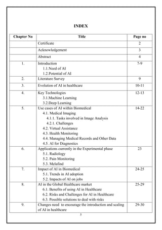 5
INDEX
Chapter No Title Page no
Certificate 2
Acknowledgement 3
Abstract 4
1. Introduction
1.1.Need of AI
1.2.Potential of AI
7-9
2. Literature Survey 9
3. Evolution of AI in healthcare 10-11
4. Key Technologies
3.1.Machine Learning
3.2.Deep Learning
12-13
5. Use cases of AI within Biomedical
4.1. Medical Imaging
4.1.1. Tasks involved in Image Analysis
4.2.1. Challenges
4.2. Virtual Assistance
4.3. Health Monitoring
4.4. Managing Medical Records and Other Data
4.5. AI for Diagnostics
14-22
6. Applications currently in the Experimental phase
5.1. Radiology
5.2. Pain Monitoring
5.3. Melafind
23
7. Impact of AI in Biomedical
5.1. Trends in AI adoption
5.2. Impacts of AI on jobs
24-25
8. AI in the Global Healthcare market
6.1. Benefits of using AI in Healthcare
6.2. Risks and Challenges for AI in Healthcare
6.3. Possible solutions to deal with risks
25-29
9. Changes need to encourage the introduction and scaling
of AI in healthcare
29-30
 