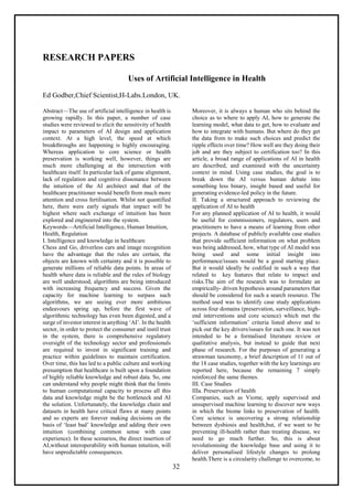 32
RESEARCH PAPERS
Uses of Artificial Intelligence in Health
Ed Godber,Chief Scientist,H-Labs.London, UK.
Abstract—The use of artificial intelligence in health is
growing rapidly. In this paper, a number of case
studies were reviewed to elicit the sensitivity of health
impact to parameters of AI design and application
context. At a high level, the speed at which
breakthroughs are happening is highly encouraging.
Whereas application to core science or health
preservation is working well, however, things are
much more challenging at the intersection with
healthcare itself. In particular lack of game alignment,
lack of regulation and cognitive dissonance between
the intuition of the AI architect and that of the
healthcare practitioner would benefit from much more
attention and cross fertilisation. Whilst not quantified
here, there were early signals that impact will be
highest where such exchange of intuition has been
explored and engineered into the system.
Keywords—Artificial Intelligence, Human Intuition,
Health, Regulation
I. Intelligence and knowledge in healthcare
Chess and Go, driverless cars and image recognition
have the advantage that the rules are certain, the
objects are known with certainty and it is possible to
generate millions of reliable data points. In areas of
health where data is reliable and the rules of biology
are well understood, algorithms are being introduced
with increasing frequency and success. Given the
capacity for machine learning to surpass such
algorithms, we are seeing ever more ambitious
endeavours spring up, before the first wave of
algorithmic technology has even been digested, and a
surge of investor interest in anything ‘AI’. In the health
sector, in order to protect the consumer and instil trust
in the system, there is comprehensive regulatory
oversight of the technology sector and professionals
are required to invest in significant training and
practice within guidelines to maintain certification.
Over time, this has led to a public culture and working
presumption that healthcare is built upon a foundation
of highly reliable knowledge and robust data. So, one
can understand why people might think that the limits
to human computational capacity to process all this
data and knowledge might be the bottleneck and AI
the solution. Unfortunately, the knowledge chain and
datasets in health have critical flaws at many points
and so experts are forever making decisions on the
basis of ‘least bad’ knowledge and adding their own
intuition (combining common sense with case
experience). In these scenarios, the direct insertion of
AI,without interoperability with human intuition, will
have unpredictable consequences.
Moreover, it is always a human who sits behind the
choice as to where to apply AI, how to generate the
learning model, what data to get, how to evaluate and
how to integrate with humans. But where do they get
the data from to make such choices and predict the
ripple effects over time? How well are they doing their
job and are they subject to certification too? In this
article, a broad range of applications of AI in health
are described, and examined with the uncertainty
context in mind. Using case studies, the goal is to
break down the AI versus human debate into
something less binary, insight based and useful for
generating evidence-led policy in the future.
II. Taking a structured approach to reviewing the
application of AI to health
For any planned application of AI to health, it would
be useful for commissioners, regulators, users and
practitioners to have a means of learning from other
projects. A database of publicly available case studies
that provide sufficient information on what problem
was being addressed, how, what type of AI model was
being used and some initial insight into
performance/issues would be a good starting place.
But it would ideally be codified in such a way that
related to key features that relate to impact and
risks.The aim of the research was to formulate an
empirically- driven hypothesis around parameters that
should be considered for such a search resource. The
method used was to identify case study applications
across four domains (preservation, surveillance, high-
end interventions and core science) which met the
‘sufficient information’ criteria listed above and to
pick out the key drivers/issues for each one. It was not
intended to be a formalised literature review or
qualitative analysis, but instead to guide that next
phase of research. For the purposes of generating a
strawman taxonomy, a brief description of 11 out of
the 18 case studies, together with the key learnings are
reported here, because the remaining 7 simply
reinforced the same themes.
III. Case Studies
IIIa. Preservation of health
Companies, such as Viome, apply supervised and
unsupervised machine learning to discover new ways
in which the biome links to preservation of health.
Core science is uncovering a strong relationship
between dysbiosis and health,but, if we want to be
preventing ill-health rather than treating disease, we
need to go much further. So, this is about
revolutionising the knowledge base and using it to
deliver personalised lifestyle changes to prolong
health.There is a circularity challenge to overcome, to
 